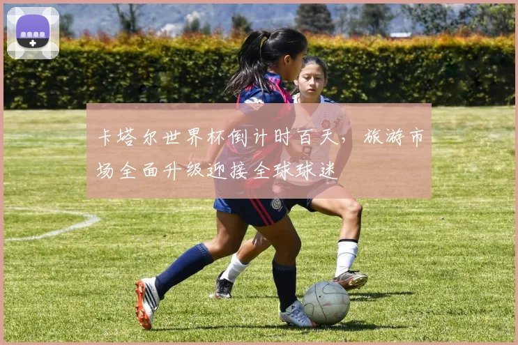 卡塔尔世界杯倒计时百天，旅游市场全面升级迎接全球球迷