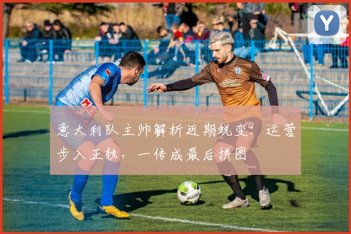 意大利队主帅解析近期蜕变：运营步入正轨，一传成最后拼图
