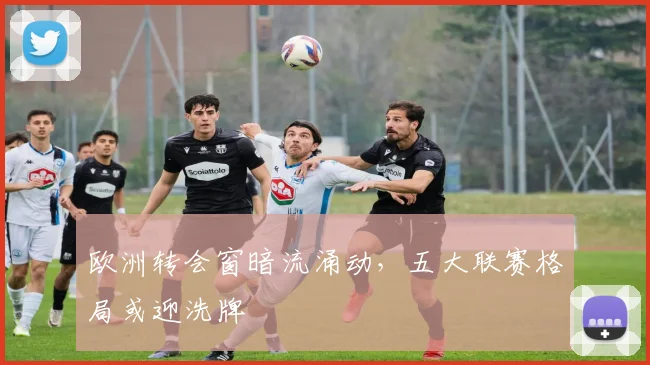 欧洲转会窗暗流涌动，五大联赛格局或迎洗牌