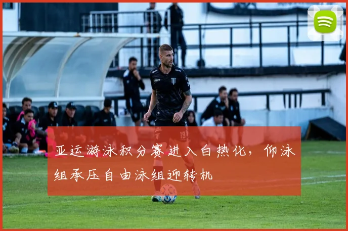 亚运游泳积分赛进入白热化，仰泳组承压自由泳组迎转机