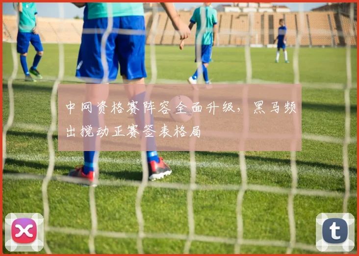 中网资格赛阵容全面升级，黑马频出搅动正赛签表格局