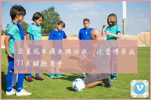 卫冕冠军遇老牌劲旅，运营博弈成TI关键胜负手