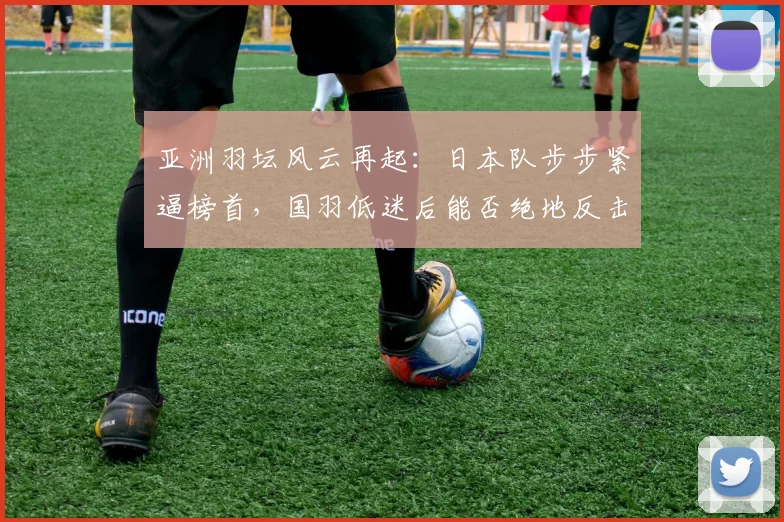 亚洲羽坛风云再起：日本队步步紧逼榜首，国羽低迷后能否绝地反击