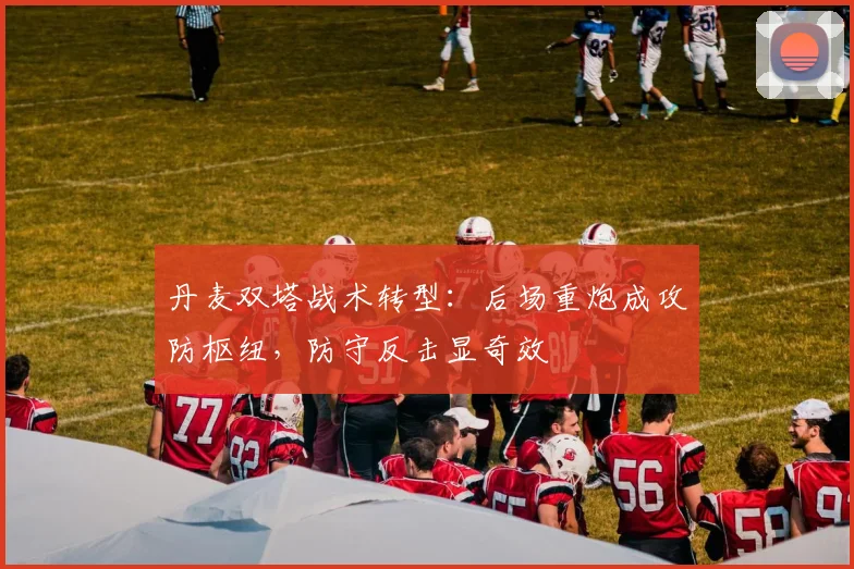 丹麦双塔战术转型：后场重炮成攻防枢纽，防守反击显奇效