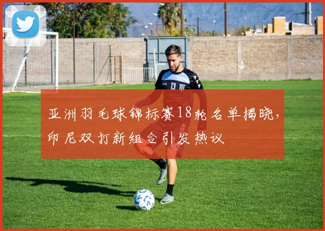 亚洲羽毛球锦标赛18轮名单揭晓，印尼双打新组合引发热议