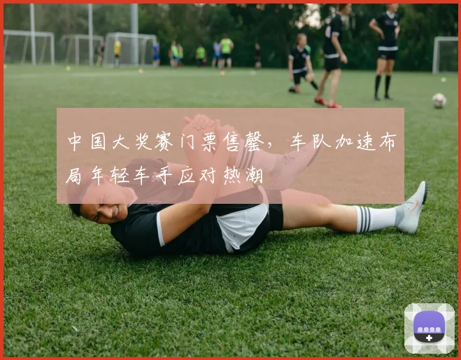 中国大奖赛门票售罄，车队加速布局年轻车手应对热潮