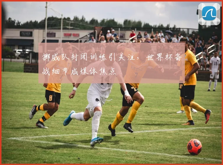 挪威队封闭训练引关注，世界杯备战细节成媒体焦点