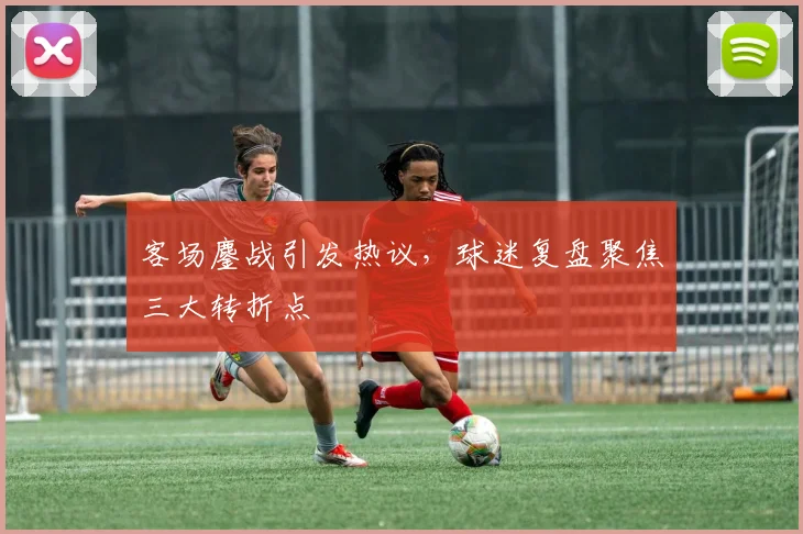 客场鏖战引发热议，球迷复盘聚焦三大转折点