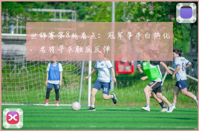 世锦赛第8轮看点：冠军争夺白热化，名将寻求触底反弹