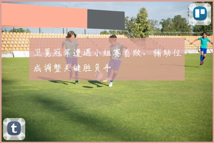 卫冕冠军遭遇小组赛首败，辅助位成调整关键胜负手