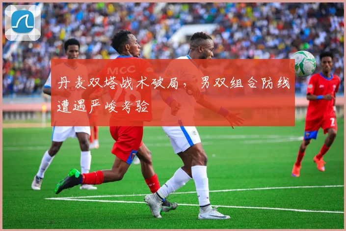 丹麦双塔战术破局，男双组合防线遭遇严峻考验