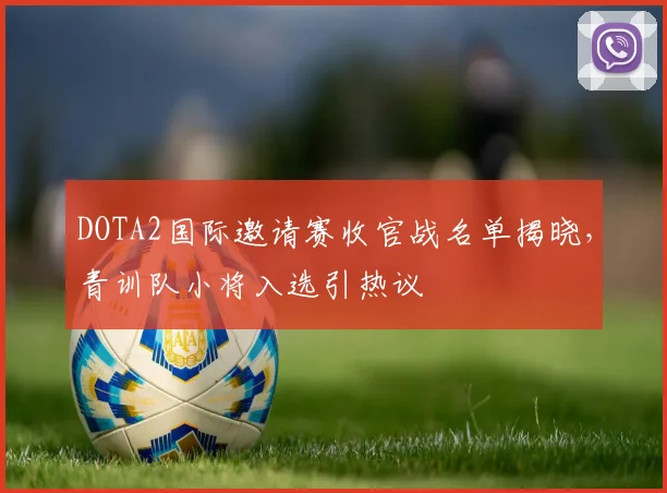 DOTA2国际邀请赛收官战名单揭晓，青训队小将入选引热议