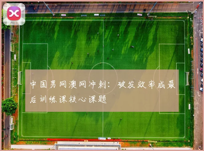 中国男网澳网冲刺：破发效率成最后训练课核心课题