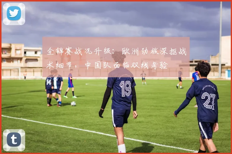 全锦赛战况升级：欧洲劲旅深抠战术细节，中国队面临双线考验
