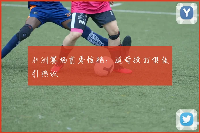 非洲赛场首秀惊艳，道奇投打俱佳引热议