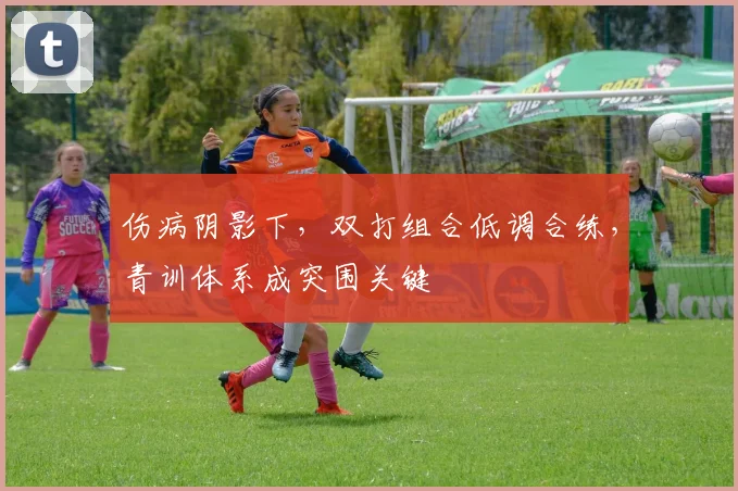 伤病阴影下，双打组合低调合练，青训体系成突围关键