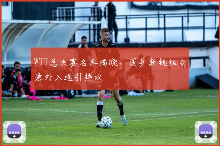 WTT总决赛名单揭晓，国乒新锐组合意外入选引热议