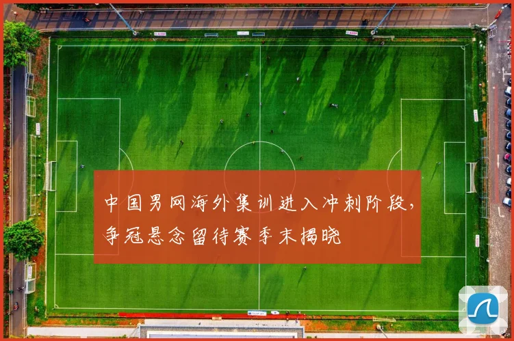 中国男网海外集训进入冲刺阶段，争冠悬念留待赛季末揭晓