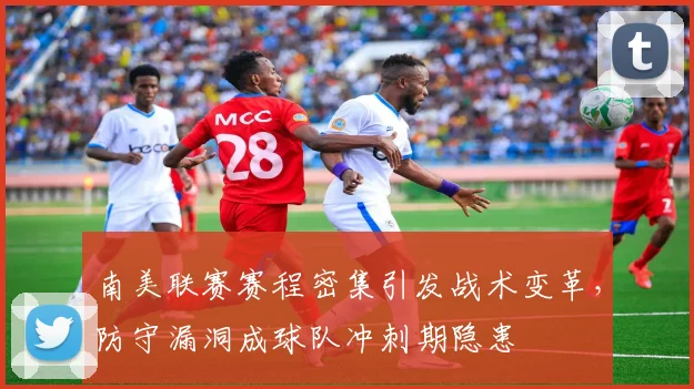 南美联赛赛程密集引发战术变革，防守漏洞成球队冲刺期隐患