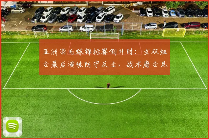 亚洲羽毛球锦标赛倒计时：女双组合最后演练防守反击，战术磨合见成效