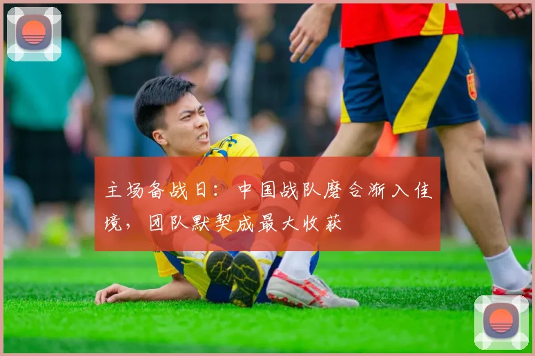 主场备战日：中国战队磨合渐入佳境，团队默契成最大收获