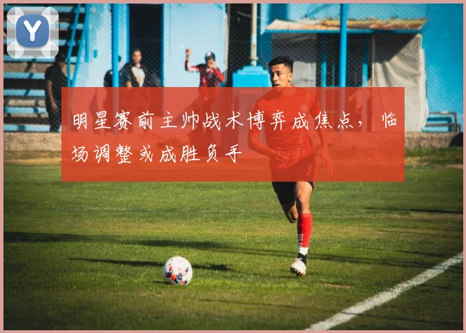 明星赛前主帅战术博弈成焦点，临场调整或成胜负手