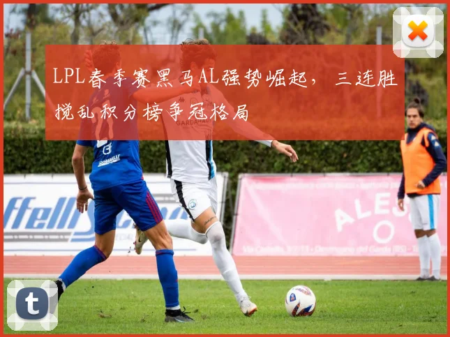 LPL春季赛黑马AL强势崛起，三连胜搅乱积分榜争冠格局
