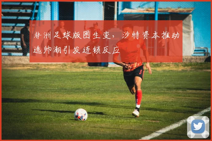 非洲足球版图生变，沙特资本推动选帅潮引发连锁反应