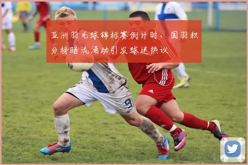 亚洲羽毛球锦标赛倒计时，国羽积分榜暗流涌动引发球迷热议