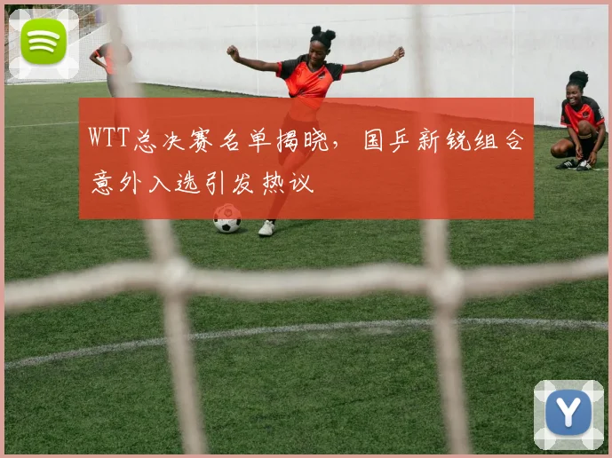 WTT总决赛名单揭晓，国乒新锐组合意外入选引发热议