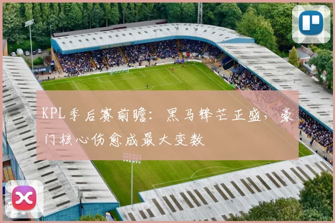 KPL季后赛前瞻：黑马锋芒正盛，豪门核心伤愈成最大变数