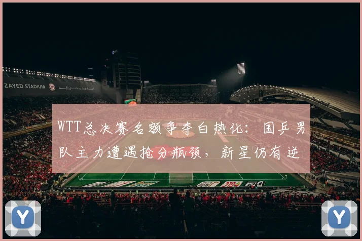 WTT总决赛名额争夺白热化：国乒男队主力遭遇抢分瓶颈，新星仍有逆袭窗口