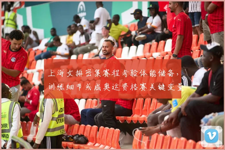 上海女排密集赛程考验体能储备，训练细节或成奥运资格赛关键变量