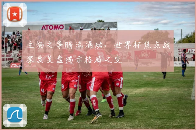主场之争暗流涌动，世界杯焦点战深度复盘揭示格局之变