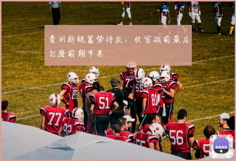 青训新锐蓄势待发，收官战前最后打磨前期节奏