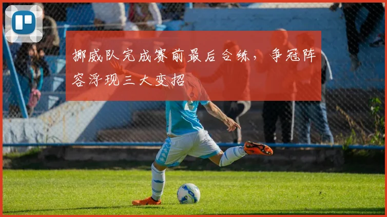 挪威队完成赛前最后合练，争冠阵容浮现三大变招
