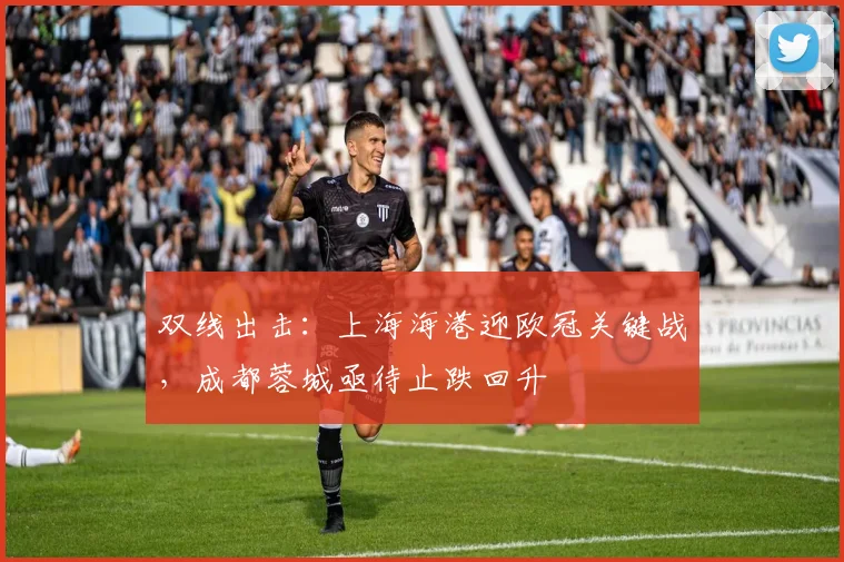 双线出击：上海海港迎欧冠关键战，成都蓉城亟待止跌回升