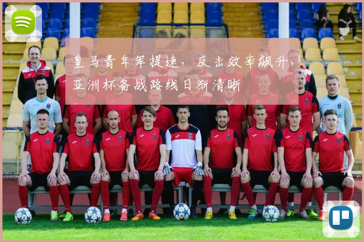 皇马青年军提速，反击效率飙升，亚洲杯备战路线日渐清晰