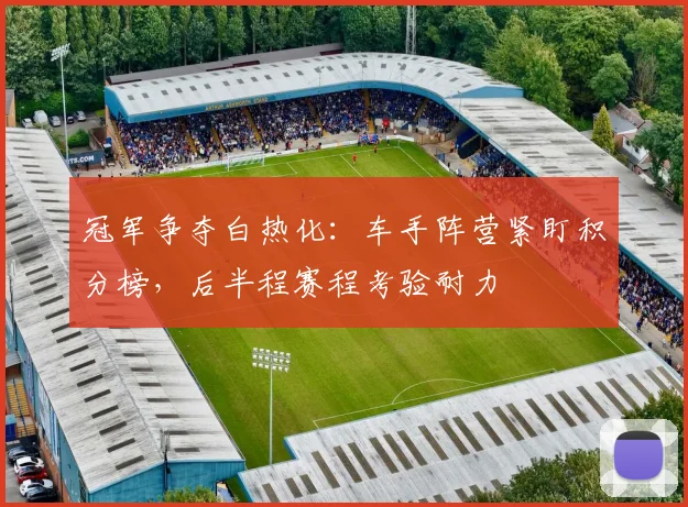 冠军争夺白热化：车手阵营紧盯积分榜，后半程赛程考验耐力
