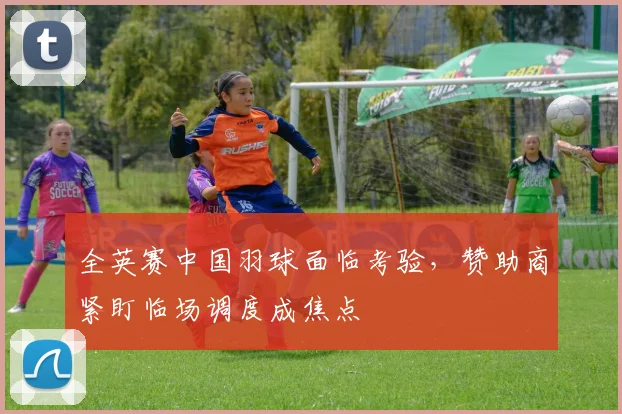 全英赛中国羽球面临考验，赞助商紧盯临场调度成焦点