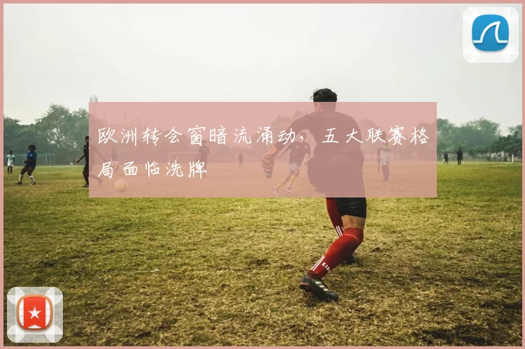欧洲转会窗暗流涌动，五大联赛格局面临洗牌