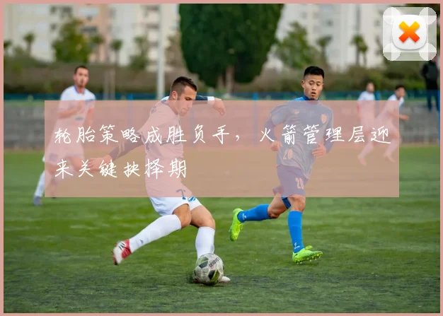 轮胎策略成胜负手，火箭管理层迎来关键抉择期