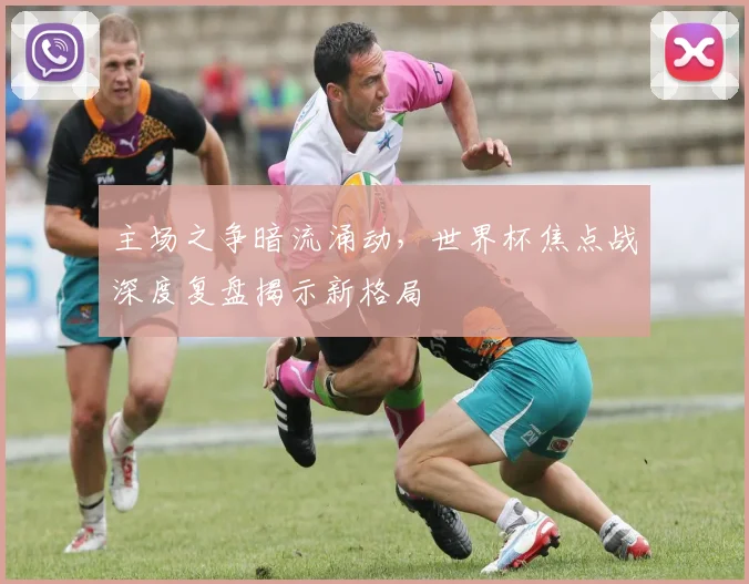 主场之争暗流涌动，世界杯焦点战深度复盘揭示新格局