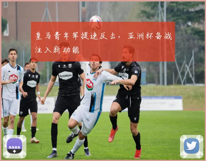 皇马青年军提速反击，亚洲杯备战注入新动能
