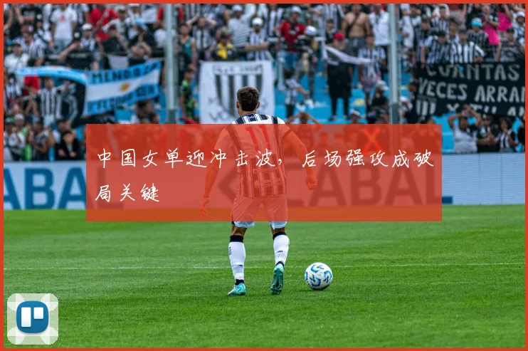 中国女单迎冲击波，后场强攻成破局关键