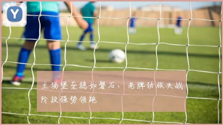 主场堡垒稳如磐石，老牌劲旅决战阶段强势领跑